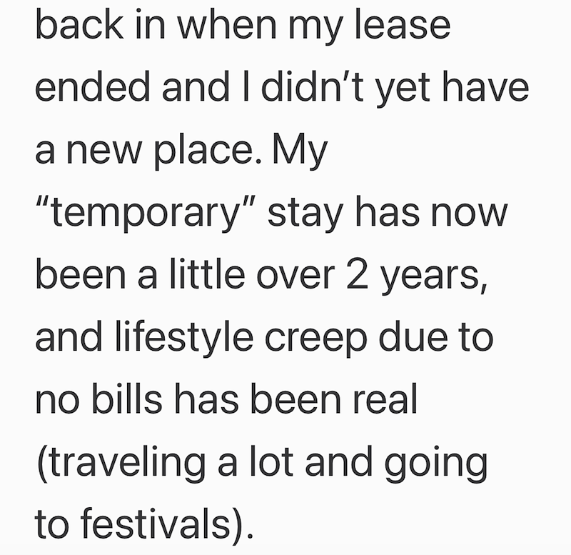 back in when my lease ended and I didn't yet have a new place. My "temporary" stay has now been a little over 2 years, and lifestyle creep due to no bills has been real (traveling a lot and going to festivals).