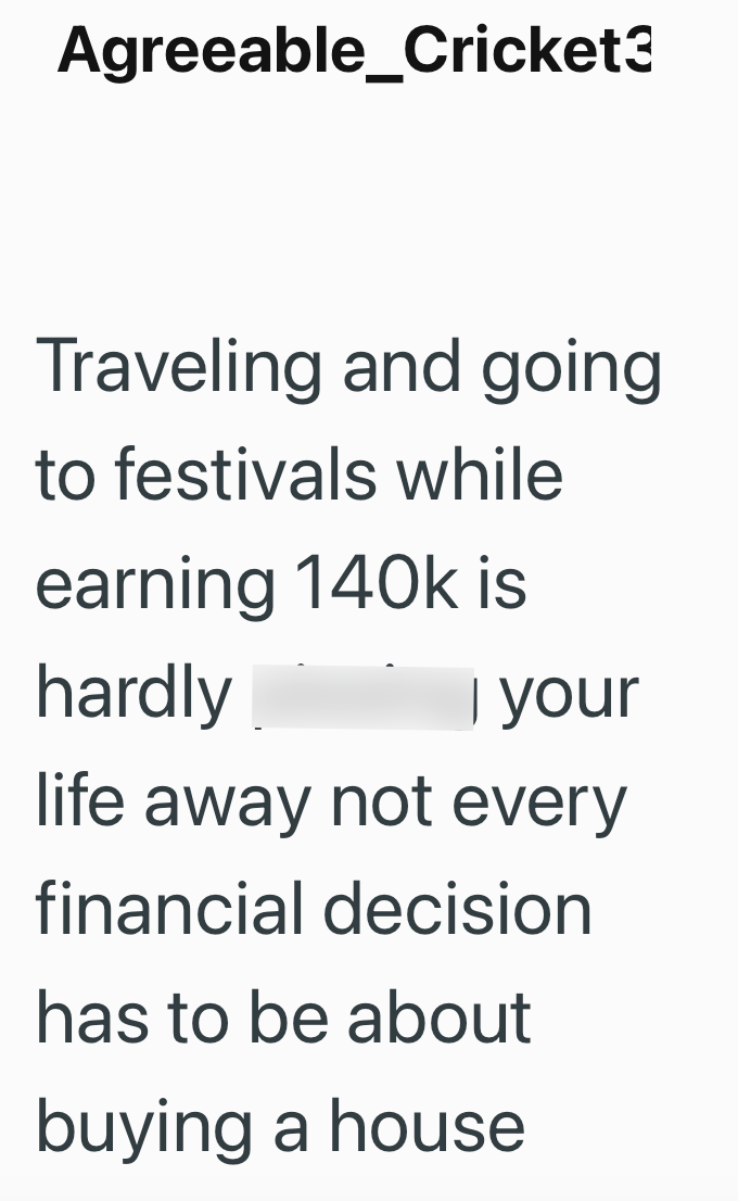 Agreeable_Cricket3 Traveling and going to festivals while earning 140k is hardly I your life away not every financial decision has to be about buying a house