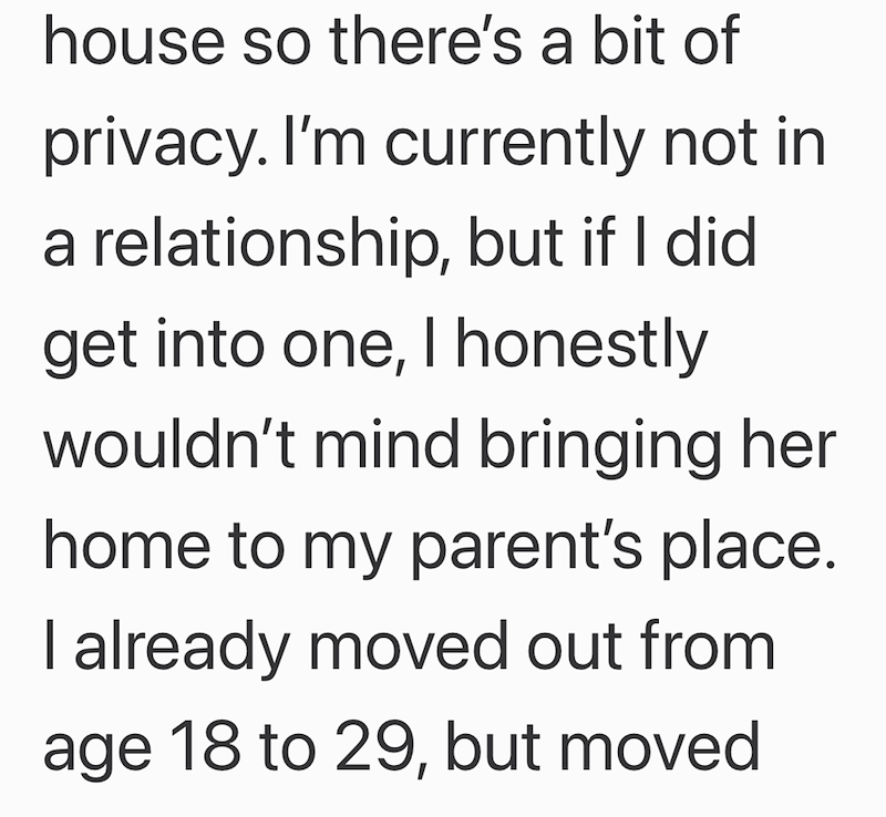 house so there's a bit of privacy. I'm currently not in a relationship, but if I did get into one, I honestly wouldn't mind bringing her home to my parent's place. I already moved out from age 18 to 29, but moved