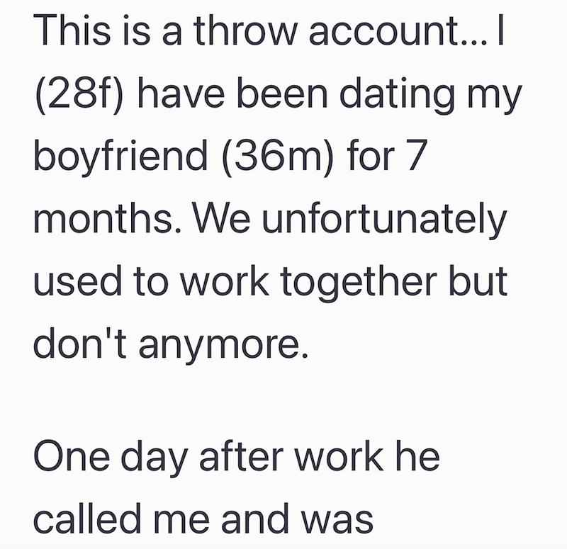 This is a throw account... I (28f) have been dating my boyfriend (36m) for 7 months. We unfortunately used to work together but don't anymore. One day after work he called me and was