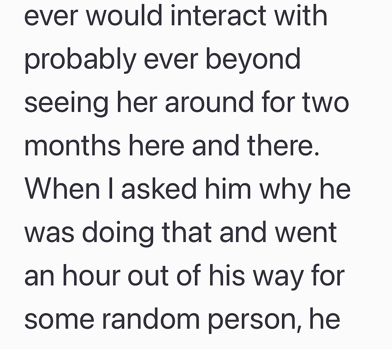 ever would interact with probably ever beyond seeing her around for two months here and there. When I asked him why he was doing that and went an hour out of his way for some random person, he
