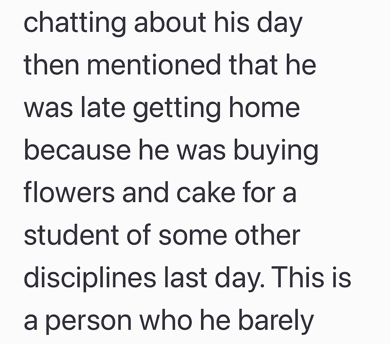 chatting about his day then mentioned that he was late getting home because he was buying flowers and cake for a student of some other disciplines last day. This is a person who he barely