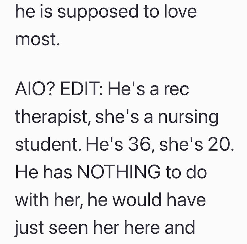 he is supposed to love most. AIO? EDIT: He's a rec therapist, she's a nursing student. He's 36, she's 20. He has NOTHING to do with her, he would have just seen her here and