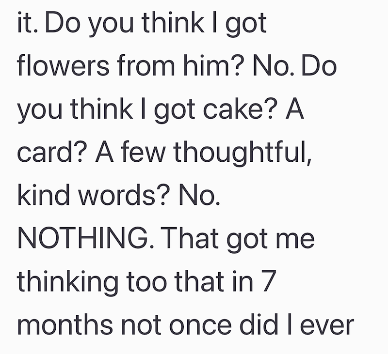 it. Do you think I got flowers from him? No. Do you think I got cake? A card? A few thoughtful, kind words? No. NOTHING. That got me thinking too that in 7 months not once did I ever