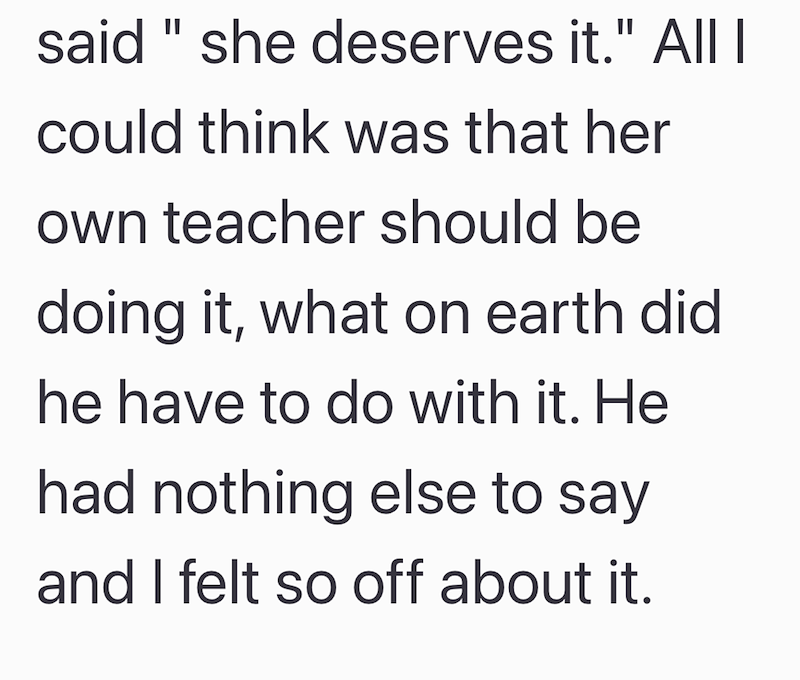 said " she deserves it." All I could think was that her own teacher should be doing it, what on earth did he have to do with it. He had nothing else to say and I felt so off about it.