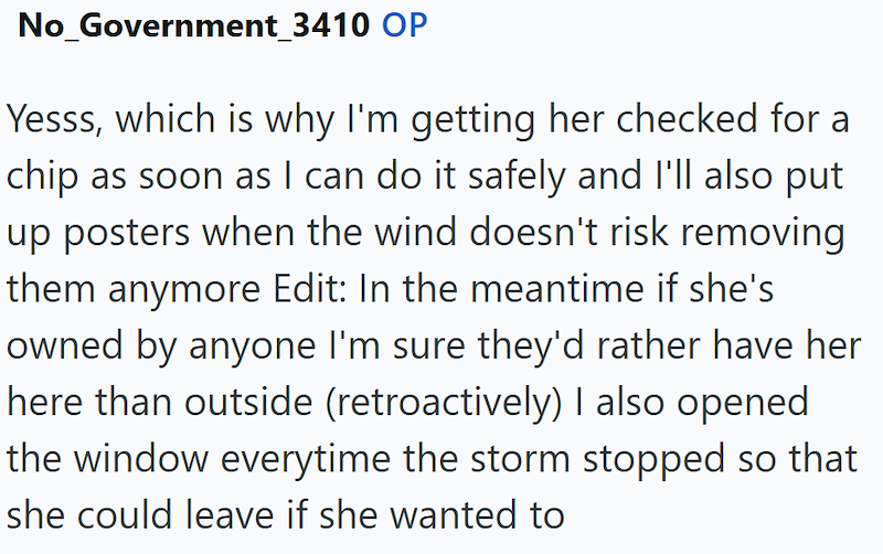 No_Government_3410 OP Yesss, which is why I'm getting her checked for a chip as soon as I can do it safely and I'll also put up posters when the wind doesn't risk removing them anymore Edit: In the meantime if she's owned by anyone I'm sure they'd rather have her here than outside (retroactively) I also opened the window everytime the storm stopped so that she could leave if she wanted to