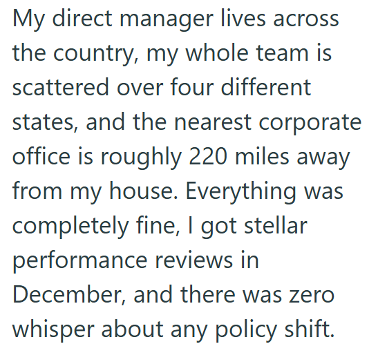 My direct manager lives across the country, my whole team is scattered over four different states, and the nearest corporate office is roughly 220 miles away from my house. Everything was completely fine, I got stellar performance reviews in December, and there was zero whisper about any policy shift.