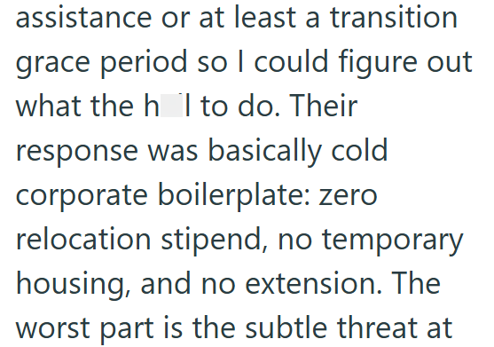assistance or at least a transition grace period so I could figure out what the h I to do. Their response was basically cold corporate boilerplate: zero relocation stipend, no temporary housing, and no extension. The worst part is the subtle threat at