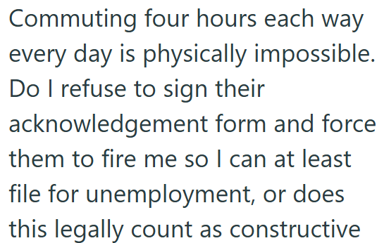 Commuting four hours each way every day is physically impossible. Do I refuse to sign their acknowledgement form and force them to fire me so I can at least file for unemployment, or does this legally count as constructive