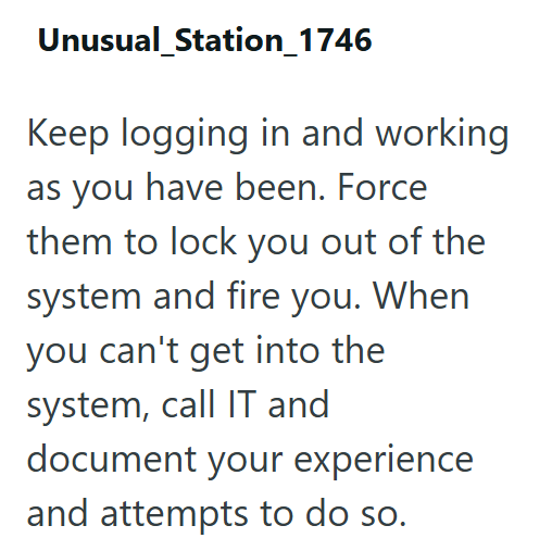 Unusual_Station_1746 Keep logging in and working as you have been. Force them to lock you out of the system and fire you. When you can't get into the system, call IT and document your experience and attempts to do so.