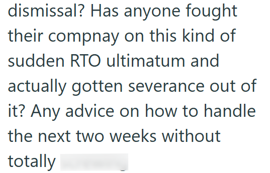 dismissal? Has anyone fought their compnay on this kind of sudden RTO ultimatum and actually gotten severance out of it? Any advice on how to handle the next two weeks without totally