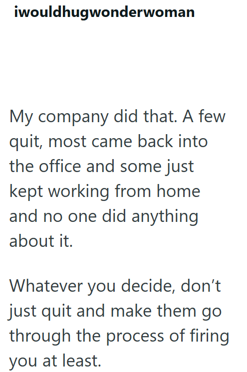 iwouldhugwonderwoman My company did that. A few quit, most came back into the office and some just kept working from home and no one did anything about it. Whatever you decide, don't just quit and make them go through the process of firing. you at least.