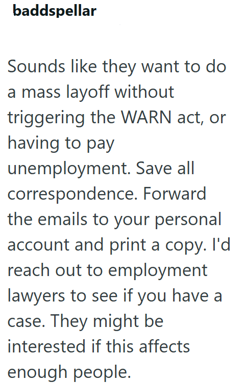 baddspellar Sounds like they want to do a mass layoff without triggering the WARN act, or having to pay unemployment. Save all correspondence. Forward the emails to your personal account and print a copy. I'd reach out to employment lawyers to see if you have a case. They might be interested if this affects enough people.