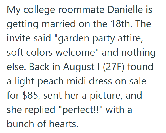 My college roommate Danielle is getting married on the 18th. The invite said "garden party attire, soft colors welcome" and nothing else. Back in August I (27F) found a light peach midi dress on sale for $85, sent her a picture, and she replied "perfect!!" with a bunch of hearts.