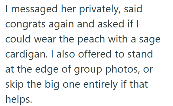 I messaged her privately, said congrats again and asked if I could wear the peach with a sage cardigan. I also offered to stand at the edge of group photos, or skip the big one entirely if that helps.