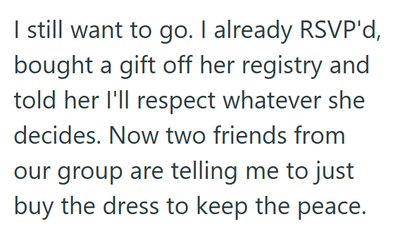 I still want to go. I already RSVP'd, bought a gift off her registry and told her I'll respect whatever she decides. Now two friends from our group are telling me to just buy the dress to keep the peace.