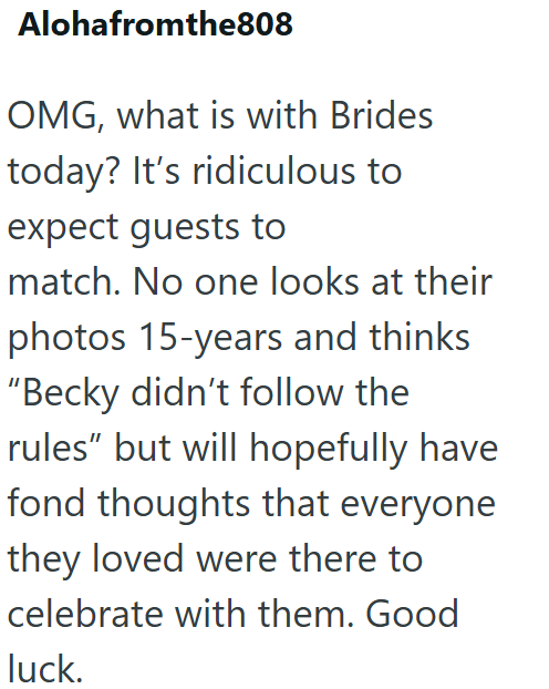 Alohafromthe808 OMG, what is with Brides today? It's ridiculous to expect guests to match. No one looks at their photos 15-years and thinks "Becky didn't follow the rules" but will hopefully have fond thoughts that everyone they loved were there to celebrate with them. Good luck.
