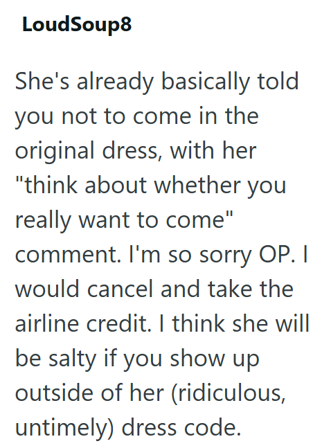 LoudSoup8 She's already basically told you not to come in the original dress, with her "think about whether you really want to come" comment. I'm so sorry OP. I would cancel and take the airline credit. I think she will be salty if you show up outside of her (ridiculous, untimely) dress code.
