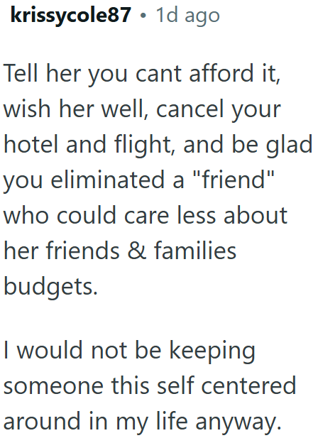 krissycole87⚫ 1d ago Tell her you cant afford it, wish her well, cancel your hotel and flight, and be glad you eliminated a "friend" who could care less about her friends & families budgets. I would not be keeping someone this self centered around in my life anyway.