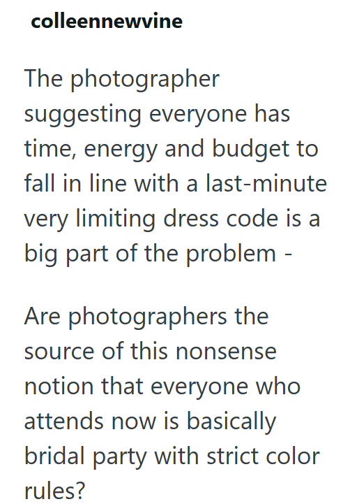 colleennewvine The photographer suggesting everyone has time, energy and budget to fall in line with a last-minute very limiting dress code is a big part of the problem - Are photographers the source of this nonsense notion that everyone who attends now is basically bridal party with strict color rules?
