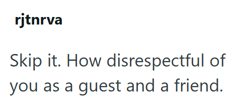rjtnrva Skip it. How disrespectful of you as a guest and a friend.