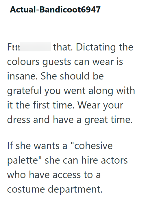 Actual-Bandicoot6947 Fitt that. Dictating the colours guests can wear is insane. She should be grateful you went along with it the first time. Wear your dress and have a great time. If she wants a "cohesive palette" she can hire actors who have access to a costume department.