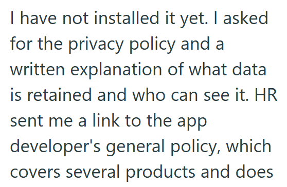 I have not installed it yet. I asked for the privacy policy and a written explanation of what data is retained and who can see it. HR sent me a link to the app developer's general policy, which covers several products and does