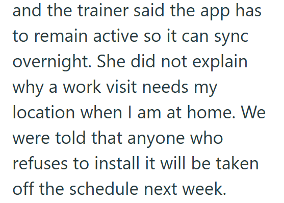 and the trainer said the app has to remain active so it can sync overnight. She did not explain why a work visit needs my location when I am at home. We were told that anyone who refuses to install it will be taken off the schedule next week.
