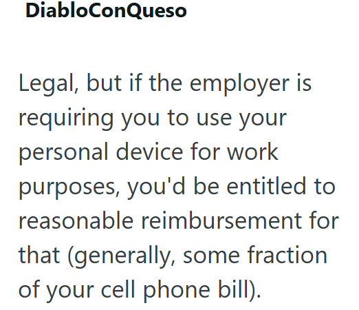 DiabloConQueso Legal, but if the employer is requiring you to use your personal device for work purposes, you'd be entitled to reasonable reimbursement for that (generally, some fraction of your cell phone bill).