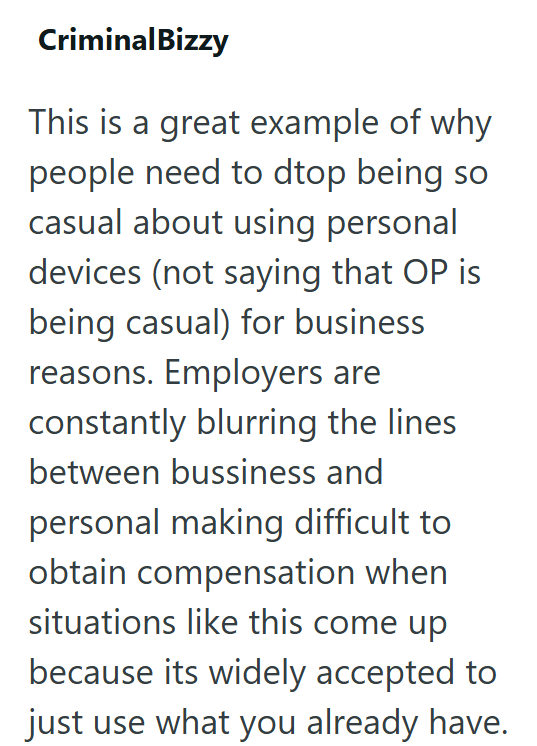 CriminalBizzy This is a great example of why people need to dtop being so casual about using personal devices (not saying that OP is being casual) for business reasons. Employers are constantly blurring the lines between bussiness and personal making difficult to obtain compensation when situations like this come up because its widely accepted to just use what you already have.