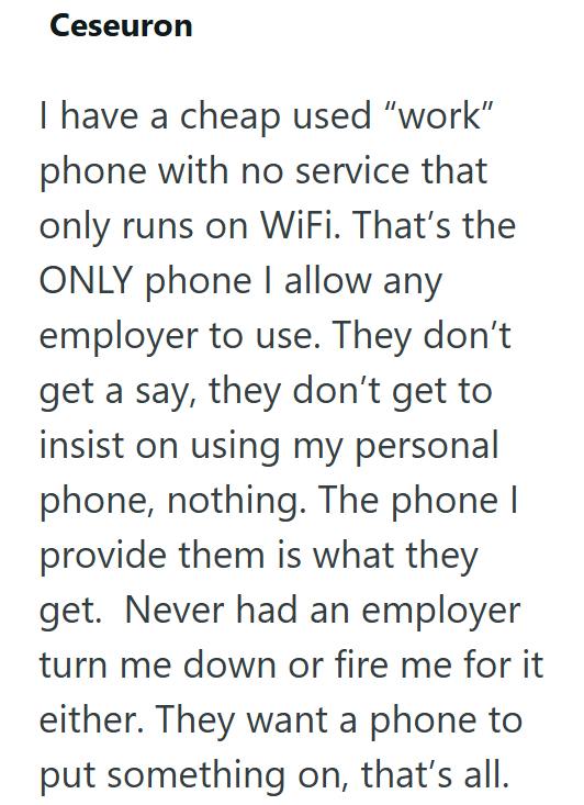 Ceseuron I have a cheap used "work" phone with no service that only runs on WiFi. That's the ONLY phone I allow any employer to use. They don't get a say, they don't get to insist on using my personal phone, nothing. The phone I provide them is what they get. Never had an employer turn me down or fire me for it either. They want a phone to put something on, that's all.