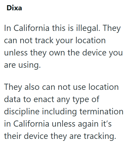Dixa In California this is illegal. They can not track your location unless they own the device you are using. They also can not use location data to enact any type of discipline including termination in California unless again it's their device they are tracking.