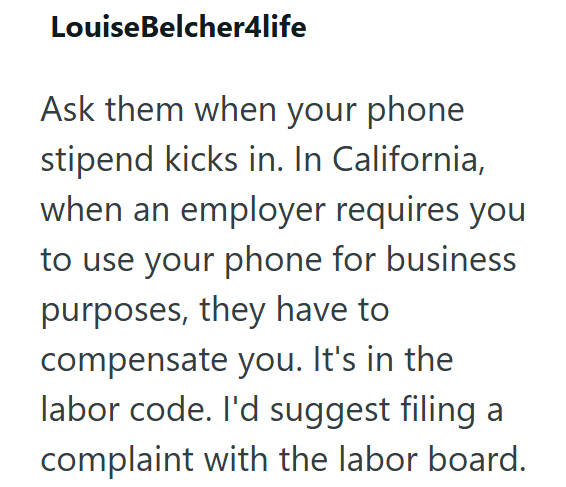 LouiseBelcher4life Ask them when your phone stipend kicks in. In California, when an employer requires you to use your phone for business purposes, they have to compensate you. It's in the labor code. I'd suggest filing a complaint with the labor board.