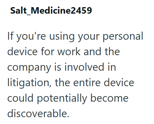 Salt Medicine2459 If you're using your personal device for work and the company is involved in litigation, the entire device could potentially become discoverable.