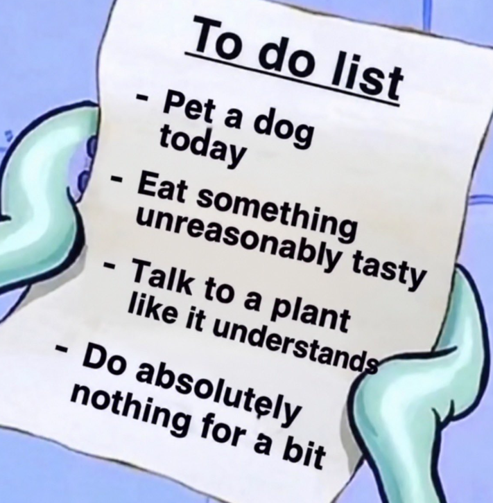 - - To do list - Pet a dog today Eat something unreasonably tasty - Talk to a plant like it understands - Do absolutely nothing for a bit