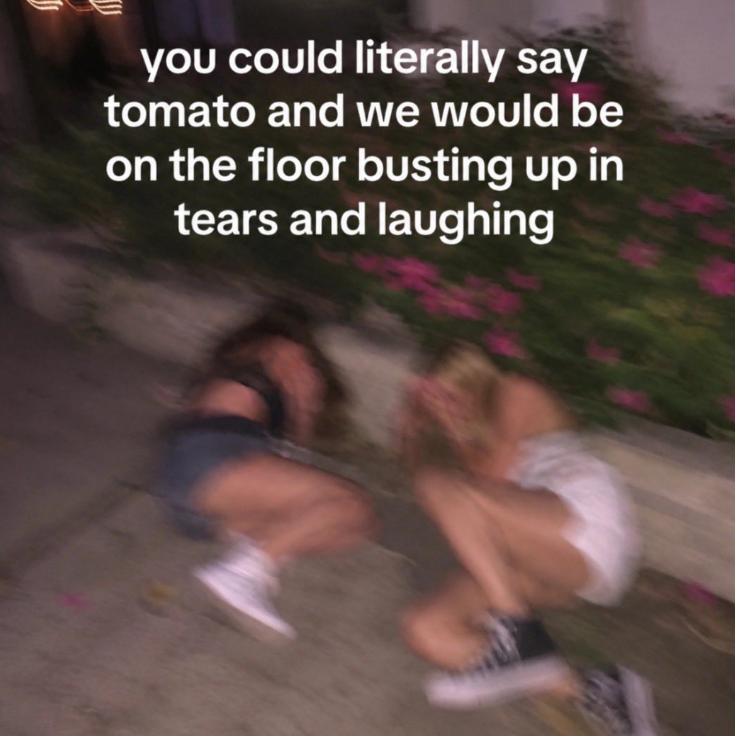 you could literally say tomato and we would be on the floor busting up in tears and laughing