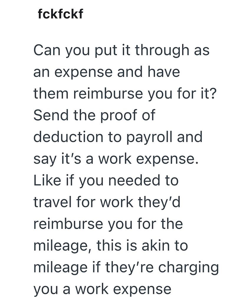 fckfckf Can you put it through as an expense and have them reimburse you for it? Send the proof of deduction to payroll and say it's a work expense. Like if you needed to travel for work they'd reimburse you for the mileage, this is akin to mileage if they're charging you a work expense