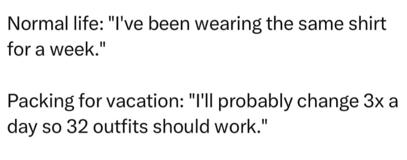 Normal life: "I've been wearing the same shirt for a week." Packing for vacation: "I'll probably change 3x a day so 32 outfits should work."
