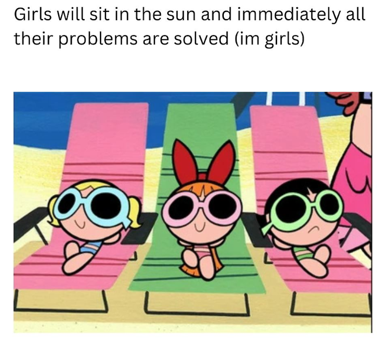 Girls will sit in the sun and immediately all their problems are solved (im girls)