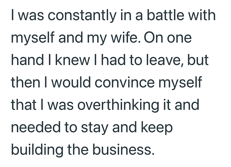 I was constantly in a battle with myself and my wife. On one hand I knew I had to leave, but then I would convince myself that I was overthinking it and needed to stay and keep building the business.