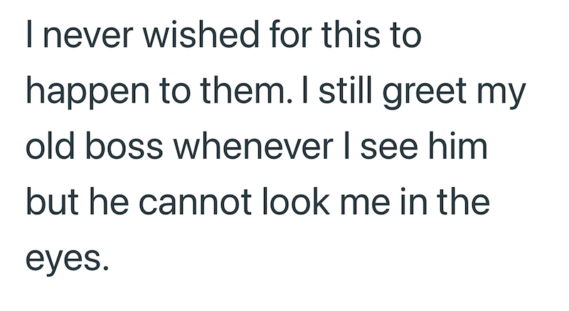 I never wished for this to happen to them. I still greet my old boss whenever I see him but he cannot look me in the eyes.