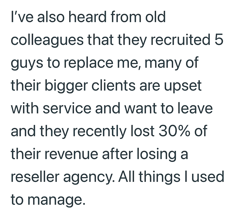 I've also heard from old colleagues that they recruited 5 guys to replace me, many of their bigger clients are upset with service and want to leave and they recently lost 30% of their revenue after losing a reseller agency. All things I used to manage.