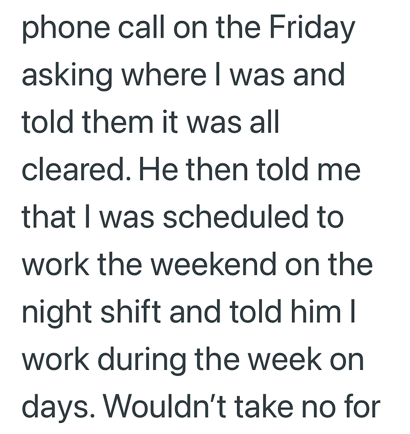 phone call on the Friday asking where I was and told them it was all cleared. He then told me that I was scheduled to work the weekend on the night shift and told him I work during the week on days. Wouldn't take no for