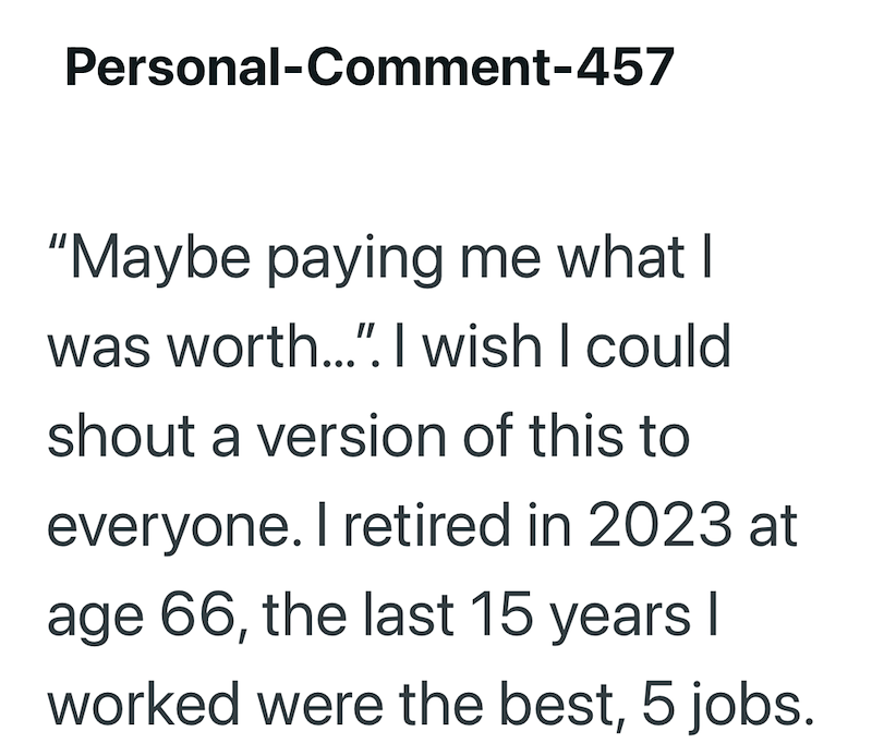 Personal-Comment-457 "Maybe paying me what I was worth...". I wish I could shout a version of this to everyone. I retired in 2023 at age 66, the last 15 years I worked were the best, 5 jobs.