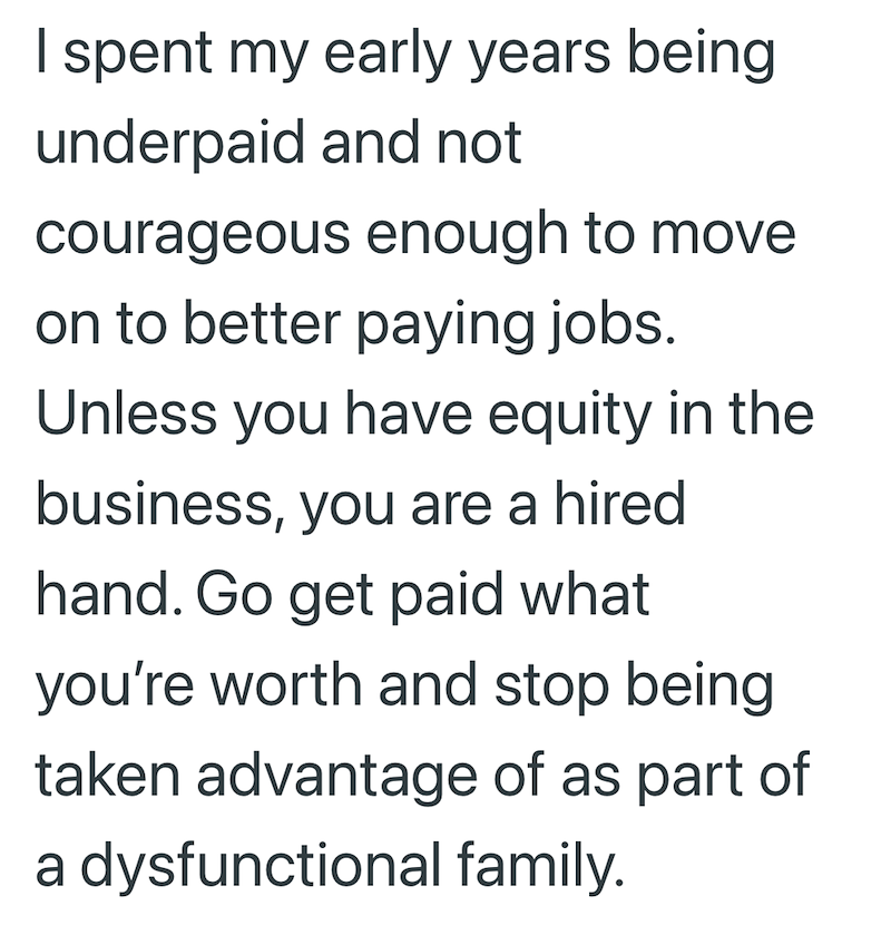 I spent my early years being underpaid and not courageous enough to move on to better paying jobs. Unless you have equity in the business, you are a hired hand. Go get paid what you're worth and stop being taken advantage of as part of a dysfunctional family.