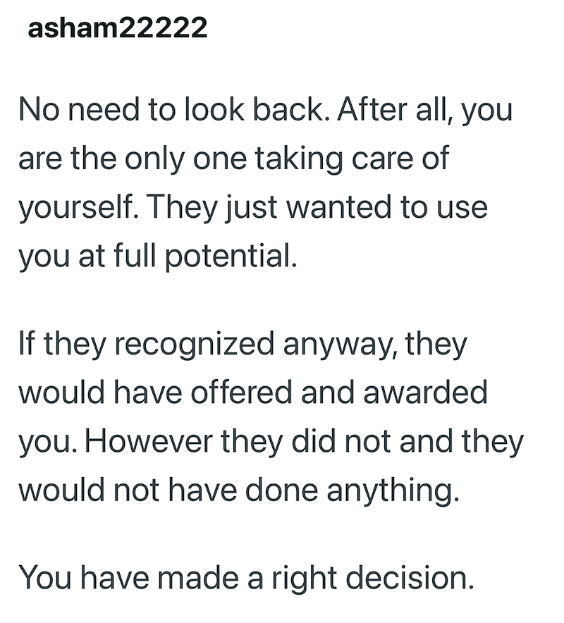 asham22222 No need to look back. After all, you are the only one taking care of yourself. They just wanted to use you at full potential. If they recognized anyway, they would have offered and awarded you. However they did not and they would not have done anything. You have made a right decision.