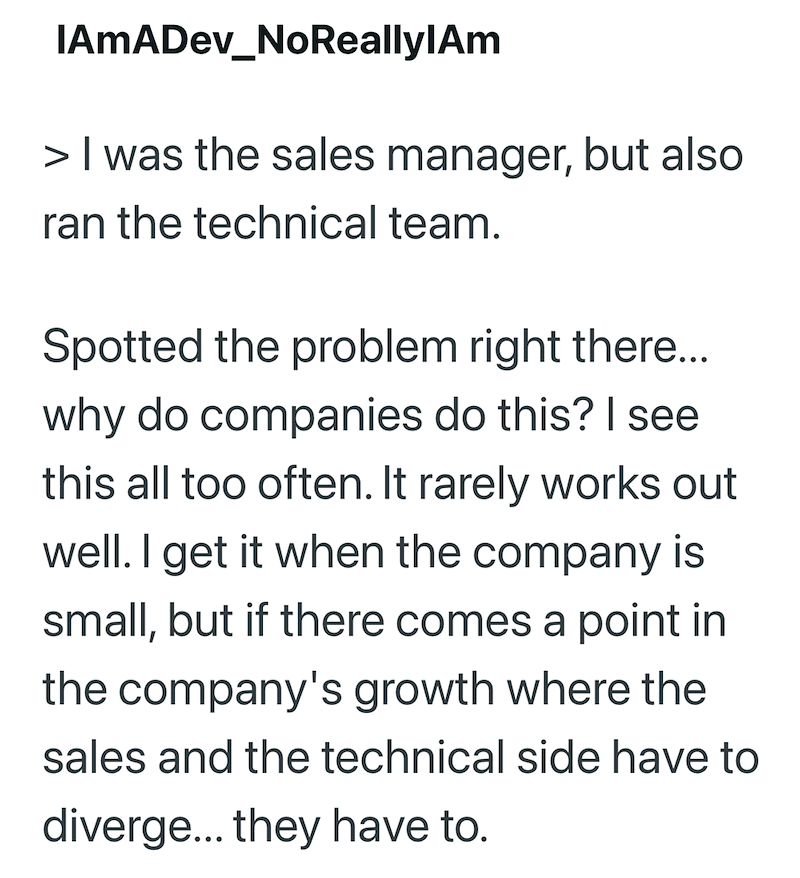 IAmADev_NoReallylAm > I was the sales manager, but also ran the technical team. Spotted the problem right there... why do companies do this? I see this all too often. It rarely works out well. I get it when the company is small, but if there comes a point in the company's growth where the sales and the technical side have to diverge... they have to.