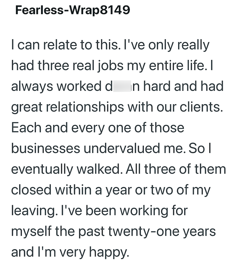 Fearless-Wrap8149 I can relate to this. I've only really had three real jobs my entire life. I always worked d in hard and had great relationships with our clients. Each and every one of those businesses undervalued me. So I eventually walked. All three of them closed within a year or two of my leaving. I've been working for myself the past twenty-one years and I'm very happy.