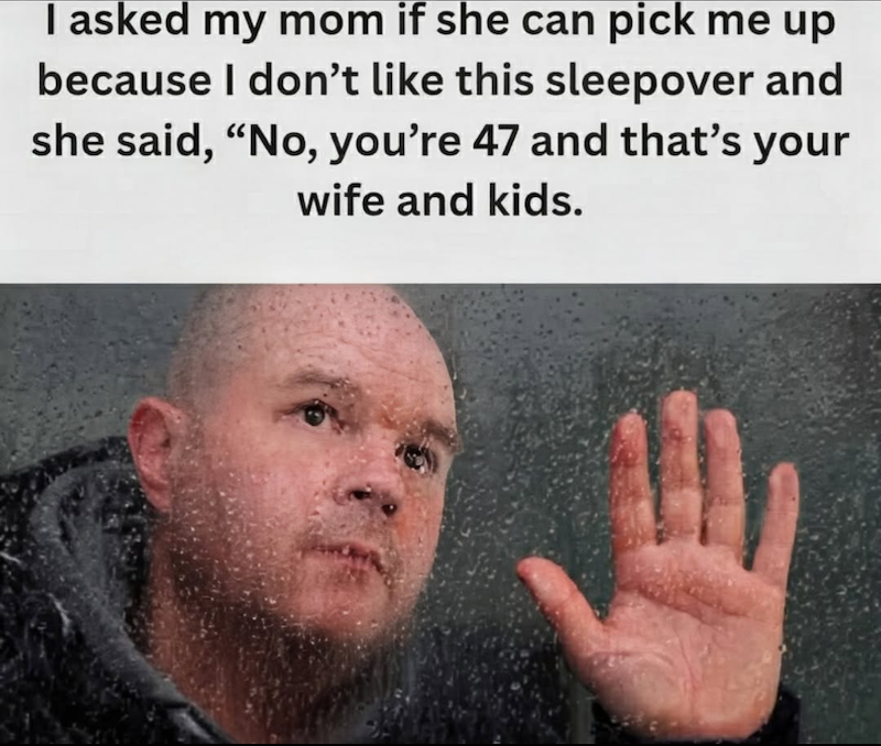 I asked my mom if she can pick me up because I don't like this sleepover and she said, "No, you're 47 and that's your wife and kids.
