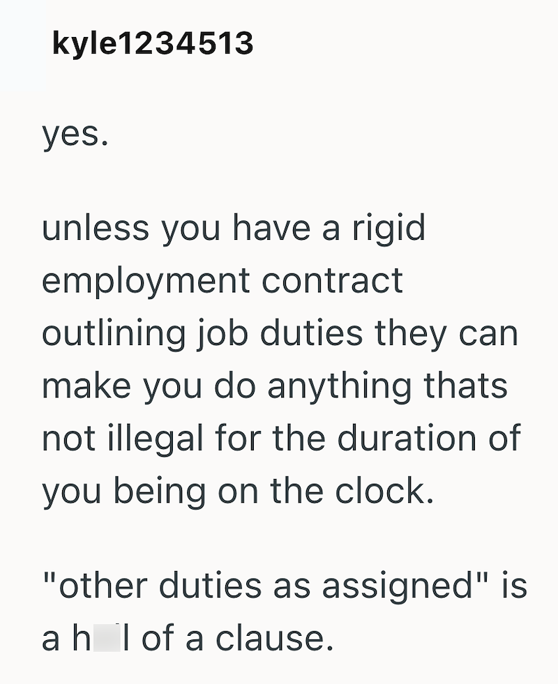 kyle1234513 yes. unless you have a rigid employment contract outlining job duties they can make you do anything thats. not illegal for the duration of you being on the clock. "other duties as assigned" is ah I of a clause.